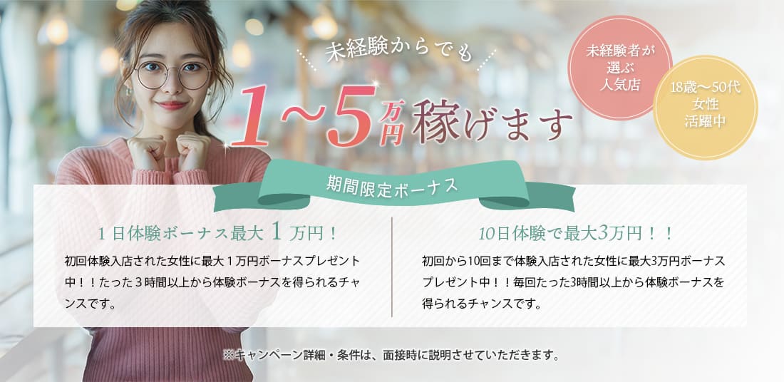 未経験者が選ぶ人気店　18歳～50代女性活躍中！未経験からでも、1~5万円稼げます＜期間限定ボーナス！＞①１日体験ボーナス最大１万円！初回体験入店された女性に最大１万円ボーナスプレゼント中！！たった３時間以上から体験ボーナスを得られるチャンスです。②10日体験で最大3万円！！初回から10回まで体験入店された女性に最大3万円ボーナスプレゼント中！！毎回たった3時間以上から体験ボーナスを得られるチャンスです。※キャンペーン詳細・条件は、面接時に説明させていただきます。